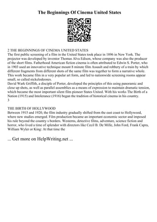 The Beginnings Of Cinema United States
2 THE BEGINNINGS OF CINEMA UNITED STATES
The first public screening of a film in the United States took place in 1896 in New York. The
projector was developed by inventor Thomas Alva Edison, whose company was also the producer
of the short films. Fatherhood American fiction cinema is often attributed to Edwin S. Porter, who
in 1903 used an innovative technique mount 8 minute film Assault and robbery of a train by which
different fragments from different shots of the same film was together to form a narrative whole.
This work became film in a very popular art form, and led to nationwide screening rooms appear
small, so called nickelodeones.
David Wark Griffith, a disciple of Porter, developed the principles of this using panoramic and
close up shots, as well as parallel assemblies as a means of expression to maintain dramatic tension,
which became the most important silent film pioneer States United. With his works The Birth of a
Nation (1915) and Intolerance (1916) began the tradition of historical cinema in his country.
3
THE BIRTH OF HOLLYWOOD
Between 1915 and 1920, the film industry gradually shifted from the east coast to Hollywood,
where new studies emerged. Film production became an important economic sector and imposed
his rule beyond the country s borders. Westerns, detective films, adventure, science fiction and
horror, who lived a time of splendor with directors like Cecil B. De Mille, John Ford, Frank Capra,
William Wyler or King: At that time the
... Get more on HelpWriting.net ...
 