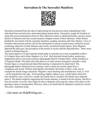 Surrealism In The Surrealist Manifesto
Surrealism stemmed from the idea of representing the unconscious mind, unburdening of the
individual from societal norm, and emancipating human desire. Surrealists, sought for freedom of
mind and sexual emancipation however their depiction women as idealized females, passive muses,
fuellers of fantasies and mere sexual creatures stripped women of their identities. Andre Breton
kindled the movement with his surrealist manifesto, guiding surrealists after him; Breton s view of
Freudian subconscious and his call for the elimination of reason societal norms resulted in sexual
awakening, depiction of male fantasies and overtly sexualized female figures. Rene Magritte,
depicted the male gaze, the perception of the female in society and the objectification... Show more
content on Helpwriting.net ...
The representation of women and the female body in surrealist art is best exemplified in Dali s
In Voluptas Mors and in Rene Magritte s Le Viol . Dali distorted female bodies, producing a
nightmarish effect in his most notorious photograph titled In Voluptas Mors, which translates to
Voluptuous Death. The black and white photo is of nude women arranged to resemble a skull.
Female figure is sexualized and objectified and also is depicted to be death itself. The
photograph depicts distorted torsos creating a skull, women are merely naked torso s,
voluptuous and sexual. Without individuality and identity the bodies in Dali s work, are an
example the female image surrealism. Magritte s most shocking and contradictory work, Le Viol
, can be translated as the rape . In the painting, nipples replaces eyes, a belly button where her
nose should be, and a vulva for a mouth, the female face is erased by the female torso imposed
upon it. The painter might be suggesting that female anatomy is bound to be her destiny, that this is
how the society views her. One might see this as Magritte criticizing the values of his times as the
painting is open to interpretation. However, there is no doubt that he indented to shock his viewers.
The artist s intentions aside,
... Get more on HelpWriting.net ...
 