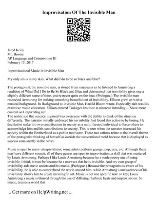 Improvisation Of The Invisible Man
Jared Keim
Mr. Bowne
AP Language and Composition III
February 15, 2017
Improvisational Music In Invisible Man
My only sin is in my skin, What did I do to be so black and blue?
The protagonist, the invisible man, is stoned from marijuana as he listened to Armstrong s
rendition of What Did I Do to Be So Black and Blue and determined that invisibility gives one a
slightly different sense of time, you re never quite on the beat. (Prologue.) The invisible man
respected Armstrong for making something beautiful out of invisibility. Ellison grew up with a
musical background. In Background to Invisible Man, Harold Bloom wrote, Especially rich was his
extensive music education. Ellison entered Tuskegee Institute at nineteen intending ... Show more
content on Helpwriting.net ...
The restriction that science imposed was overcame with the ability to think of the situation
differently. The narrator initially embraced his invisibility, but found this action to be boring. He
decided to make his own contributions to society as a multi faceted individual to force others to
acknowledge him and his contributions to society. This is seen when the narrator increased his
activity within the Brotherhood as a public motivator. These two actions relate to the overall theme
of the protagonist thinking of himself as outside the conventional mold because that is displayed as
success consistently in the novel.
Music is open to many interpretations; some artists perform grunge, pop, jazz, etc. Although these
may have different sounds, all of these genres are open to improvisation, a skill that was mastered
by Louis Armstrong. Perhaps I like Louis Armstrong because he s made poetry out of being
invisible. I think it must be because he s unaware that he is invisible. And my own grasp of
invisibility aids me to understand his music. (Prologue.) Because the protagonist is aware of his
invisibility, he is able to comprehend the world around him, while Armstrong s unawareness of his
invisibility allows him to create meaningful art. Music is not one specific note or key; Louis
Armstrong s music is blurred through the use of differing rhythmic beats and improvisation. So
music, creates a world that
... Get more on HelpWriting.net ...
 
