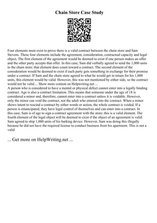 Chain Store Case Study
Four elements must exist to prove there is a valid contract between the chain store and Sam
Stevens. These four elements include the agreement, consideration, contractual capacity and legal
object. The first element of the agreement would be deemed to exist if one person makes an offer
and the other party accepts that offer. In this case, Sam did verbally agreed to send the 1,000 units
to the chain store; that element does count toward a contract. The second element of the
consideration would be deemed to exist if each party gets something in exchange for their promise
under a contract. If Sam and the chain store agreed to what he would get in return for his 1,000
units, this element would be valid. However, this was not mentioned by either side, so the contract
would not be valid.... Show more content on Helpwriting.net ...
A person who is considered to have a mental or physical defect cannot enter into a legally binding
contract. Age is also a contract limitation. This means that someone under the age of 18 is
considered a minor and, therefore, cannot enter into a contract unless it is voidable. However,
only the minor can void the contract, not the adult who entered into the contract. When a minor
shows intent to rescind a contract by either words or action, the whole contract is voided. If a
person is emancipated, they have legal control of themselves and can enter into a contract. In
this case, Sam is of age to sign a contract agreement with the store; this is a valid element. The
fourth element of the legal object will be deemed to exist if the object of an agreement is valid.
Sam agreed to ship 1,000 units of his barking device. However, Sam was doing this illegally
because he did not have the required license to conduct business from his apartment. This is not a
valid
... Get more on HelpWriting.net ...
 