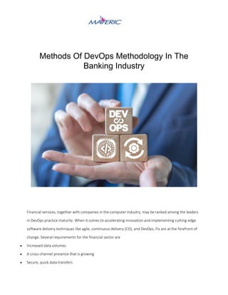Methods Of DevOps Methodology In The
Banking Industry
Financial services, together with companies in the computer industry, may be ranked among the leaders
in DevOps practice maturity. When it comes to accelerating innovation and implementing cutting-edge
software delivery techniques like agile, continuous delivery (CD), and DevOps, FIs are at the forefront of
change. Several requirements for the financial sector are
 Increased data volumes
 A cross-channel presence that is growing
 Secure, quick data transfers
 