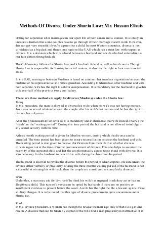 Methods Of Divorce Under Sharia Law: Mr. Hassan Elhais
Opting for separation after marriage can tear apart life of both a man and a woman. It is totally an
uncalled situation that some couples have to go through if their marriage doesn't work. However,
this can get very stressful if you're a parent to a child. In most Western countries, divorce is not
considered as a big deal and there some regions like UAE which has a strict law with respect to
divorce. It is a decision which ends a bond between a husband and a wife who had entered into a
marital relation through nikah.
The Gulf country follows the Sharia Law and it has both federal as well as local courts. Though
Sharia Law is responsible for looking into civil matters, it also has the right to hear matrimonial
cases.
In the UAE, marriages between Muslims is based on contract that involves negotiation between the
husband or his representative and wife's guardian. According to Sharia law, after husband and wife
both separate, wife has the right to ask for compensation. It is mandatory for the husband to give his
wife one-half of the previous two years' salary.
There are three methods to apply for divorce (Muslims) under the Sharia law:
Talaq
In this procedure, the man is allowed to divorce his wife: when his wife was not having menses,
there was no sexual relation between the couple after his wife's last menses and he has the right to
divorce her only once.
After the pronouncement of divorce, it is mandatory under sharia law that wife should observe the
“idaah” or the “waiting period”. During this time period, the husband is not allowed to indulge in
any sexual activity with his wife.
A three month waiting period is given for Muslim women, during which the divorce can be
canceled. The time period has been given to ensure reconciliation between the husband and wife.
The waiting period is also given to receive clarification from the wife that whether she was
conceiving or not at the time of initial pronouncement of divorce. This also helps to ascertain the
paternity of the expected child and that the couple mutually agrees to go ahead with divorce. It is
also necessary for the husband to be with his wife during the three months period.
The husband is allowed to revoke the divorce before the period of Idaah expires. He can cancel the
divorce either verbally or physically. During the three months waiting period, if the husband is not
successful at winning his wife back, then the couple are considered as completely divorced.
Li'an
Under this, a man may ask for divorce if he think his wife has engaged in adultery act or has an
illegitimate child. This type of divorce can be opted by husbands if there are no positive or
insufficient evidence to present before the court. A wife has the right the file a lawsuit against false
adultery charges. It is to be noted that this type of divorce procedure in quite uncommon under
Sharia law.
Khulu
In this divorce procedure, a woman has the right to revoke the marriage only if there is a genuine
reason. A divorce that can be taken by woman if the wife find a man physically not attractive or if
 