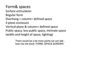 Form& spaces Surface articulation Regular form Overhang + column= defined space 4 plane enclosure Vertical plane & column= defined space Public spaca, less public space, intimate space (width and height of space, lighting) There would be a lot more points we can talk , look into the book; FORM, SPACE &ORDER  