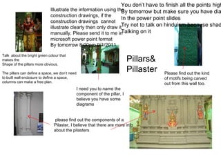 Illustrate the information using the construction drawings, if the construction drawings  cannot illustrate clearly then only draw it manually. Please send it to me in microsoft power point format By tomorrow 8:00pm 9/1/2011 Please find out the kind of motifs being carved out from this wall too.  please find out the components of a Pilaster, I believe that there are more info about the pilasters  I need you to name the component of the pillar, I believe you have some diagrams  Talk  about the bright green colour that makes the  Shape of the pillars more obvious. The pillars can define a space, we don’t need to built wall enclosure to define a space, columns can make a free plan.  You don’t have to finish all the points highlighted By tomorrow but make sure you have diagrams In the power point slides Try not to talk on hinduism because shadia’s group will be  Talking on it Pillars& Pillaster 