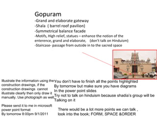 Gopuram -Grand and elaborate gateway -Shala  ( barrel roof pavilion) -Symmetrical balance facade -Motifs, High relief, statues – enhance the notion of the enterence, grand and elaborate,  (don’t talk on Hinduism) -Staircase- passage from outside in to the sacred space  Illustrate the information using the construction drawings, if the construction drawings  cannot illustrate clearly then only draw it manually. Use photograph as well. Please send it to me in microsoft power point format By tomorrow 8:00pm 9/1/2011 You don’t have to finish all the points highlighted By tomorrow but make sure you have diagrams In the power point slides Try not to talk on hinduism because shadia’s group will be  Talking on it There would be a lot more points we can talk , look into the book; FORM, SPACE &ORDER  