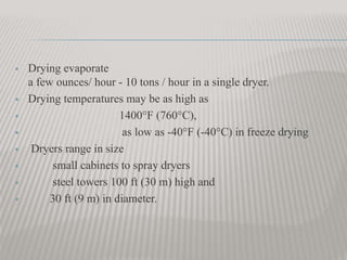  Drying evaporate
a few ounces/ hour - 10 tons / hour in a single dryer.
 Drying temperatures may be as high as
 1400°F (760°C),
 as low as -40°F (-40°C) in freeze drying
 Dryers range in size
 small cabinets to spray dryers
 steel towers 100 ft (30 m) high and
 30 ft (9 m) in diameter.
 