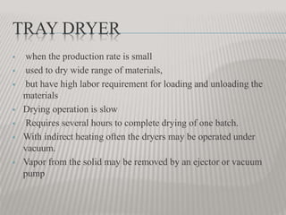 TRAY DRYER
 when the production rate is small
 used to dry wide range of materials,
 but have high labor requirement for loading and unloading the
materials
 Drying operation is slow
 Requires several hours to complete drying of one batch.
 With indirect heating often the dryers may be operated under
vacuum.
 Vapor from the solid may be removed by an ejector or vacuum
pump
 
