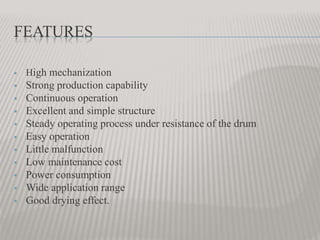 FEATURES
 High mechanization
 Strong production capability
 Continuous operation
 Excellent and simple structure
 Steady operating process under resistance of the drum
 Easy operation
 Little malfunction
 Low maintenance cost
 Power consumption
 Wide application range
 Good drying effect.
 