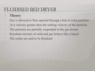 FLUIDISED BED DRYER
 Theory
 Gas is allowed to flow upward through a bed of solid particles
 At a velocity greater than the settling velocity of the particles
 The particles are partially suspended in the gas stream
 Resultant mixture of solid and gas behave like a liquid
 The solids are said to be fluidised
 