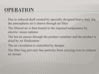 OPERATION
 Due to induced draft created by specially designed heavy-duty fan,
the atmospheric air is drawn through air filter
 The filtered air is then heated to the required temperature by
electric/ steam radiator
 The hot air passes through the product container and the product is
dried by air fluidization
 The air circulation is controlled by damper
 The filter bag prevents fine particles from carrying over to exhaust
air stream
 