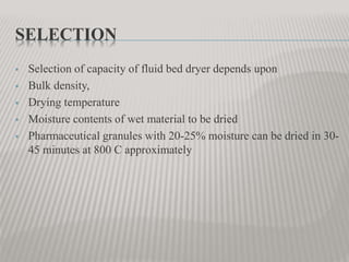 SELECTION
 Selection of capacity of fluid bed dryer depends upon
 Bulk density,
 Drying temperature
 Moisture contents of wet material to be dried
 Pharmaceutical granules with 20-25% moisture can be dried in 30-
45 minutes at 800 C approximately
 