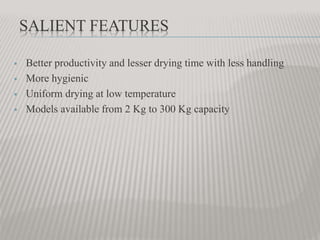 SALIENT FEATURES
 Better productivity and lesser drying time with less handling
 More hygienic
 Uniform drying at low temperature
 Models available from 2 Kg to 300 Kg capacity
 