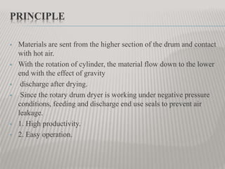 PRINCIPLE
 Materials are sent from the higher section of the drum and contact
with hot air.
 With the rotation of cylinder, the material flow down to the lower
end with the effect of gravity
 discharge after drying.
 Since the rotary drum dryer is working under negative pressure
conditions, feeding and discharge end use seals to prevent air
leakage.
 1. High productivity.
 2. Easy operation.
 