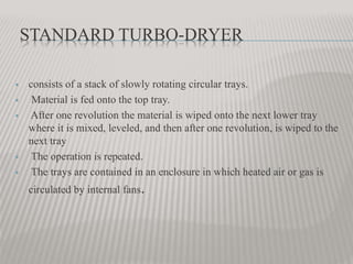 STANDARD TURBO-DRYER
 consists of a stack of slowly rotating circular trays.
 Material is fed onto the top tray.
 After one revolution the material is wiped onto the next lower tray
where it is mixed, leveled, and then after one revolution, is wiped to the
next tray
 The operation is repeated.
 The trays are contained in an enclosure in which heated air or gas is
circulated by internal fans.
 