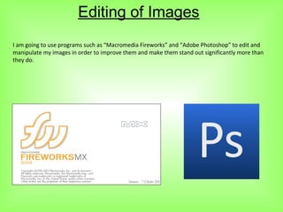 Editing of Images
I am going to use programs such as “Macromedia Fireworks” and “Adobe Photoshop” to edit and
manipulate my images in order to improve them and make them stand out significantly more than
they do.
 
