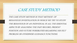 CASE STUDY METHOD
THE CASE STUDY METHOD IS THAT METHOD OF
BEHAVIOUR INVESTIGATION IN WHICH WE TRY TO STUDY
THE BEHAVIOUR OF AN INDIVIDUAL IN ALL THE ESSENTIAL
ASPECTS BY ANALYSING THE PAST RECORD, PRESENT
POSITION AND FUTURE POSSIBLITIES REGARDING HIS FELT
PROBLEM OR OTHERWISE GUIDANCE FUNCTIONS.
 