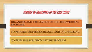PURPOSE OR OBJECTIVES OF THE CASE STUDY
DIGANOSIS AND TREATMENT OF THE BEHAVIOURAL
PROBLEMS
TO PROVIDE BETTER GUIDANCE AND COUNSELLING
TO FIND THE SOLUTION OF THE PROBLEM
 
