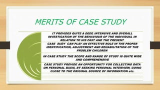 MERITS OF CASE STUDY
IT PROVIDES QUITE A DEEP, INTENSIVE AND OVERALL
INVESTIGATION OF THE BEHAVIOUR OF THE INDIVIDUAL IN
RELATION TO HIS PAST AND THE PRESENT.
CASE SUDY CAN PLAY AN EFFECTIVE ROLE IN THE PROPER
IDENTIFICATION, ADJUSTMENT AND REHABILITATION OF THE
PROBLEM CHILDREN.
IN CASE STUDY THE SCOPE AND RANGE OF STUDY IS QUITE WIDE
AND COMPREHENSIVE
CASE STUDY PROVIDE AN OPPORTUNITY FOR COLLECTING DATA
ON PERSONAL BASIS, BY SEEKING PERSONAL INTERVIEW, GOING
CLOSE TO THE ORIGINAL SOURCE OF INFORMATION etc.
 