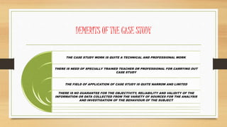 DEMERITS OF THE CASE STUDY
THE CASE STUDY WORK IS QUITE A TECHNICAL AND PROFESSIONAL WORK.
THERE IS NEED OF SPECIALLY TRAINED TEACHER OR PROFESSIONAL FOR CARRYING OUT
CASE STUDY
THE FIELD OF APPLICATION OF CASE STUDY IS QUITE NARROW AND LIMITED
THERE IS NO GUARANTEE FOR THE OBJECTIVITY, RELIABILITY AND VALIDITY OF THE
INFORMATION OR DATA COLLECTED FROM THE VARIETY OF SOURCES FOR THE ANALYSIS
AND INVESTIGATION OF THE BEHAVIOUR OF THE SUBJECT
 