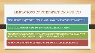 LIMITATIONS OF INTROSPECTION METHOD
IT IS MOST SUBJETIVE ,PERSONAL, AND UNSCIENTIFIC METHOD.
THIS METHOD IS NOT OF UNIVERSAL APPLICATION.
ITS RESULT DEPENDS ON SUBJECT OR THE OBSERVER AND NOT
VERIFIABLE BY OTHER SUBJECT OR OBSERVER.
IT IS NOT USEFUL FOR THE STUDY OF CHILD AND ANIMAL
 