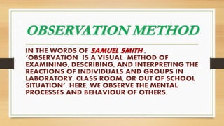 OBSERVATION METHOD
IN THE WORDS OF SAMUEL SMITH ,
‘OBSERVATION IS A VISUAL METHOD OF
EXAMINING, DESCRIBING, AND INTERPRETING THE
REACTIONS OF INDIVIDUALS AND GROUPS IN
LABORATORY, CLASS ROOM, OR OUT OF SCHOOL
SITUATION’. HERE, WE OBSERVE THE MENTAL
PROCESSES AND BEHAVIOUR OF OTHERS.
 