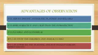 ADVANTAGES OF OBSERVATION
IT IS ALWAYS SPECIFIC , SYSTEMATIC, PLANNED AND RELIABLE.
IT IS MORE SUBJECTIVE AND VALID THAN THE INTROSPECTION.
IT IS FLEXIBLE AND ECONOMICAL.
WE CAN STUDY THE CHILDREN AND ANIMALS EASILY
WE CAN SUPERVISE THE TEACHING AND MAY SUGGEST CERTAIN
IMPROVEMENTS.
 