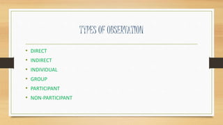 TYPES OF OBSERVATION
• DIRECT
• INDIRECT
• INDIVIDUAL
• GROUP
• PARTICIPANT
• NON-PARTICIPANT
 