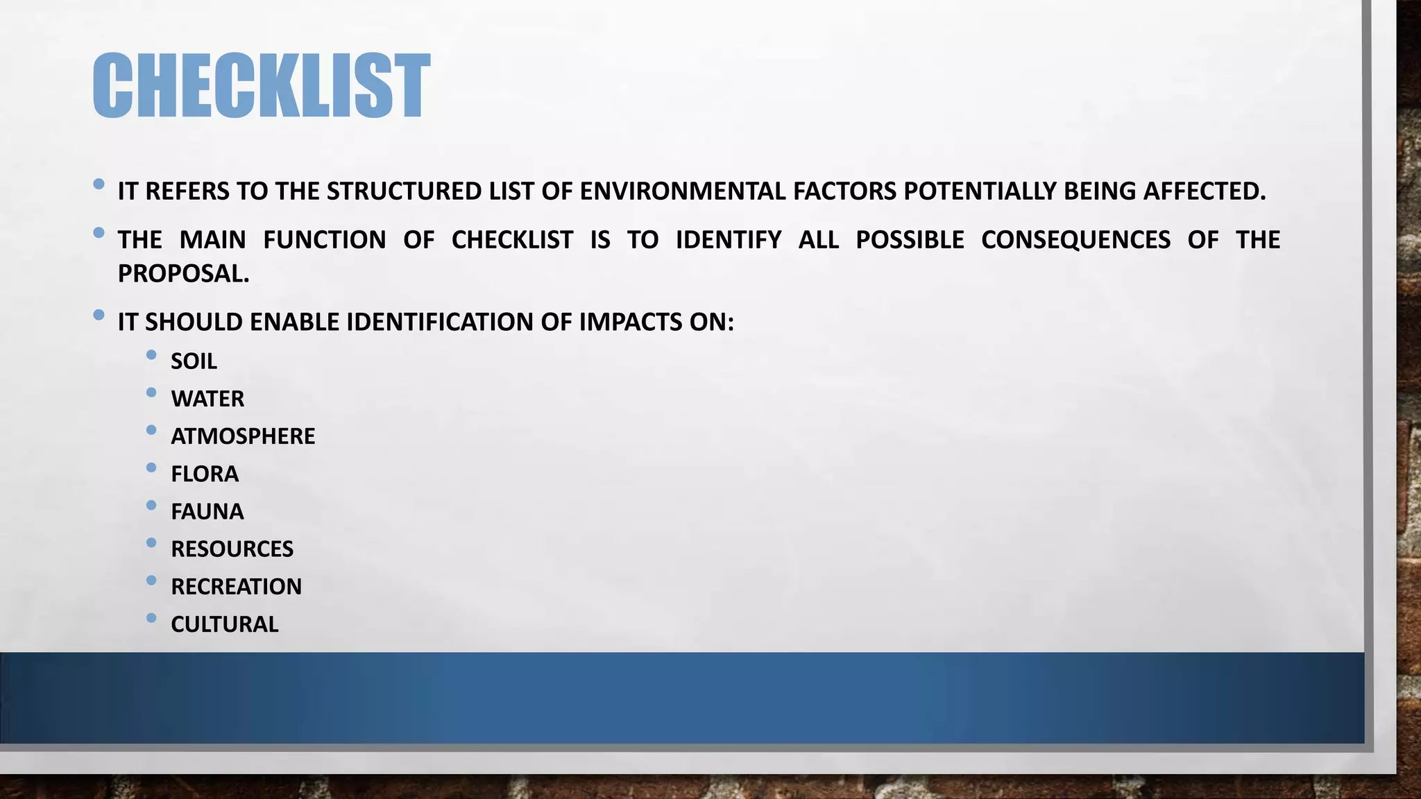 CHECKLIST
• IT REFERS TO THE STRUCTURED LIST OF ENVIRONMENTAL FACTORS POTENTIALLY BEING AFFECTED.
• THE MAIN FUNCTION OF CHECKLIST IS TO IDENTIFY ALL POSSIBLE CONSEQUENCES OF THE
PROPOSAL.
• IT SHOULD ENABLE IDENTIFICATION OF IMPACTS ON:
• SOIL
• WATER
• ATMOSPHERE
• FLORA
• FAUNA
• RESOURCES
• RECREATION
• CULTURAL
 