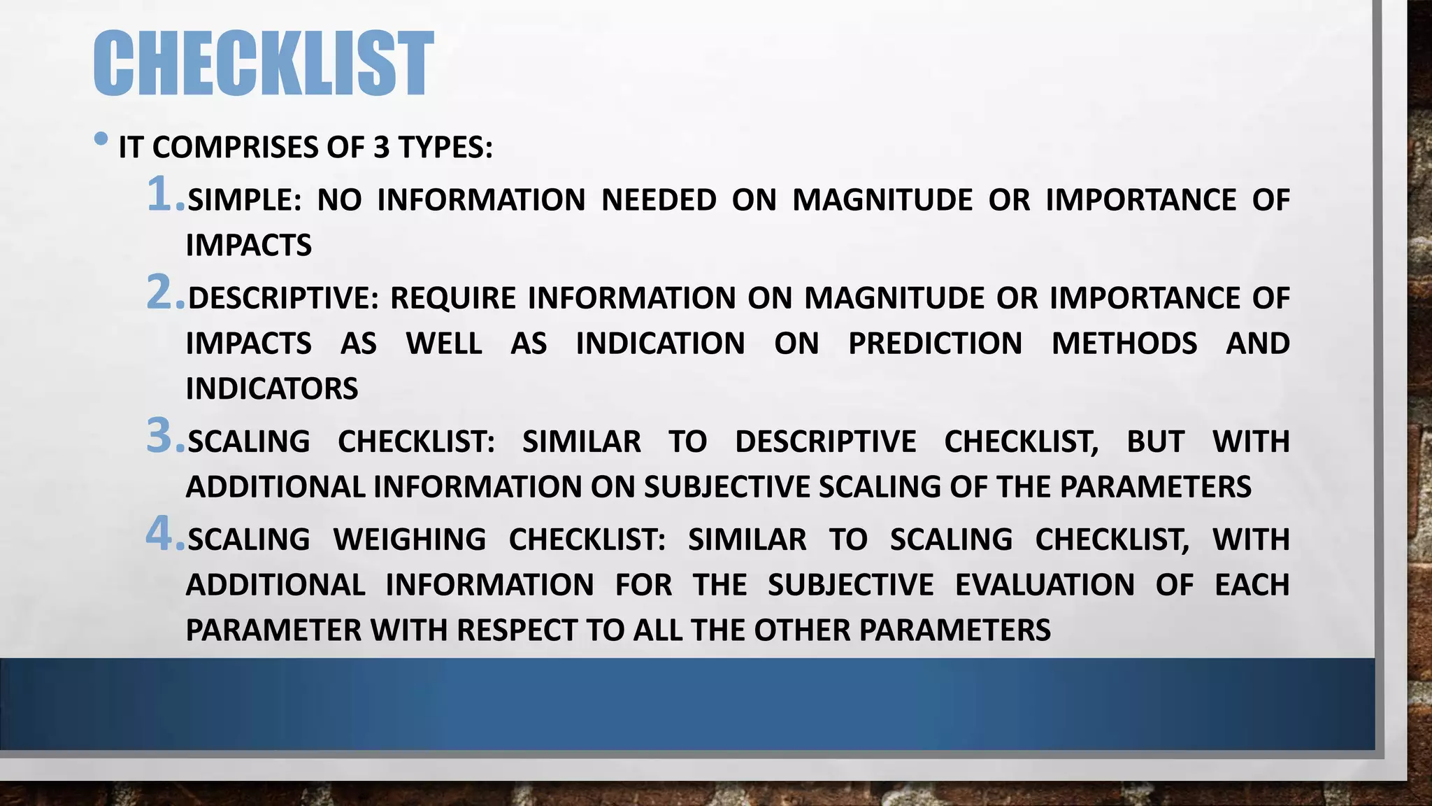 CHECKLIST
•IT COMPRISES OF 3 TYPES:
1.SIMPLE: NO INFORMATION NEEDED ON MAGNITUDE OR IMPORTANCE OF
IMPACTS
2.DESCRIPTIVE: REQUIRE INFORMATION ON MAGNITUDE OR IMPORTANCE OF
IMPACTS AS WELL AS INDICATION ON PREDICTION METHODS AND
INDICATORS
3.SCALING CHECKLIST: SIMILAR TO DESCRIPTIVE CHECKLIST, BUT WITH
ADDITIONAL INFORMATION ON SUBJECTIVE SCALING OF THE PARAMETERS
4.SCALING WEIGHING CHECKLIST: SIMILAR TO SCALING CHECKLIST, WITH
ADDITIONAL INFORMATION FOR THE SUBJECTIVE EVALUATION OF EACH
PARAMETER WITH RESPECT TO ALL THE OTHER PARAMETERS
 