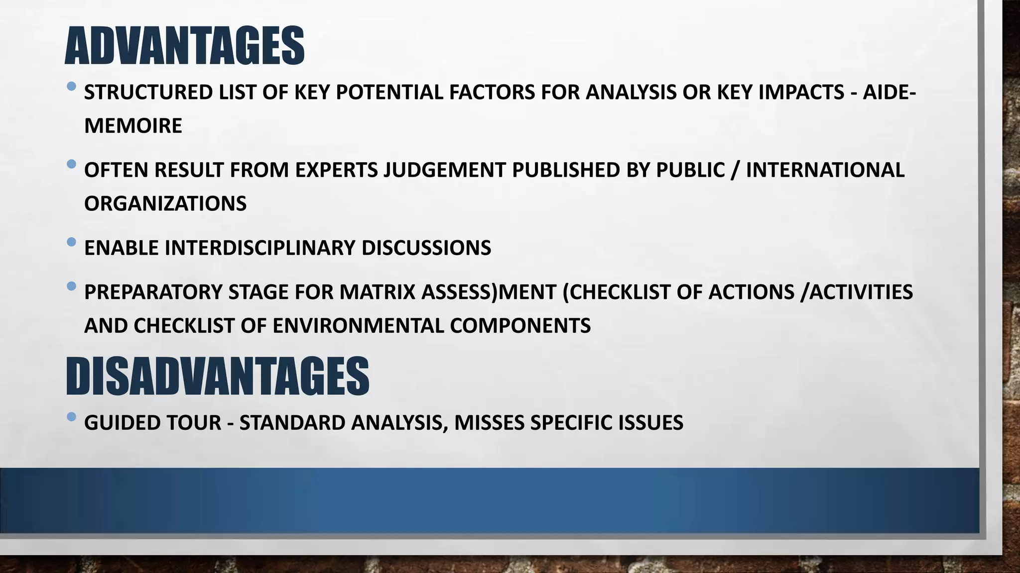 • STRUCTURED LIST OF KEY POTENTIAL FACTORS FOR ANALYSIS OR KEY IMPACTS - AIDE-
MEMOIRE
• OFTEN RESULT FROM EXPERTS JUDGEMENT PUBLISHED BY PUBLIC / INTERNATIONAL
ORGANIZATIONS
• ENABLE INTERDISCIPLINARY DISCUSSIONS
• PREPARATORY STAGE FOR MATRIX ASSESS)MENT (CHECKLIST OF ACTIONS /ACTIVITIES
AND CHECKLIST OF ENVIRONMENTAL COMPONENTS
ADVANTAGES
DISADVANTAGES
• GUIDED TOUR - STANDARD ANALYSIS, MISSES SPECIFIC ISSUES
 