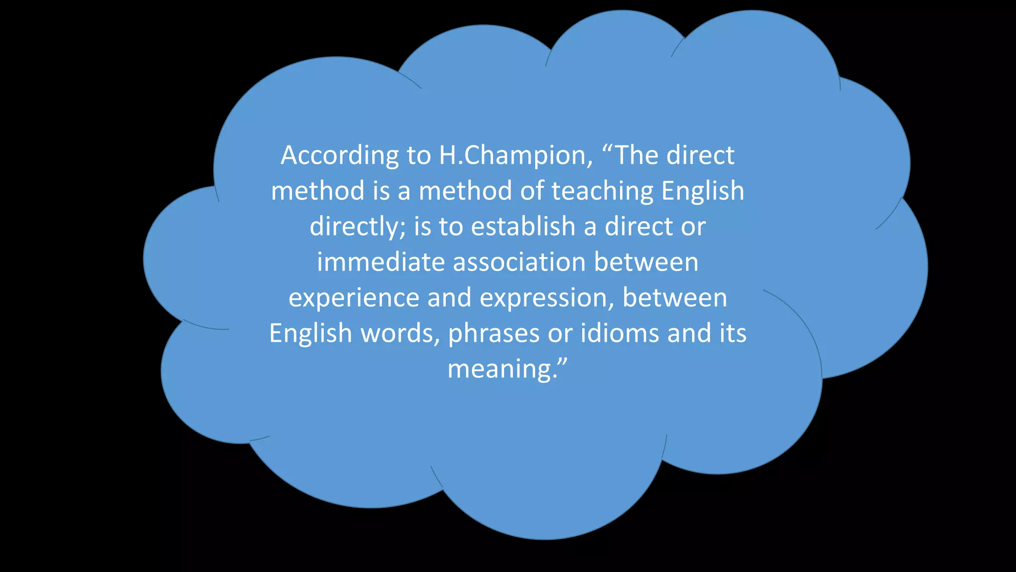 According to H.Champion, “The direct
method is a method of teaching English
directly; is to establish a direct or
immediate association between
experience and expression, between
English words, phrases or idioms and its
meaning.”
 