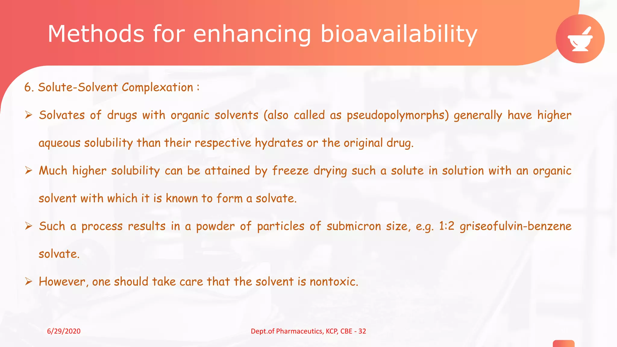 Methods for enhancing bioavailability
6. Solute-Solvent Complexation :
 Solvates of drugs with organic solvents (also called as pseudopolymorphs) generally have higher
aqueous solubility than their respective hydrates or the original drug.
 Much higher solubility can be attained by freeze drying such a solute in solution with an organic
solvent with which it is known to form a solvate.
 Such a process results in a powder of particles of submicron size, e.g. 1:2 griseofulvin-benzene
solvate.
 However, one should take care that the solvent is nontoxic.
106/29/2020 Dept.of Pharmaceutics, KCP, CBE - 32
 