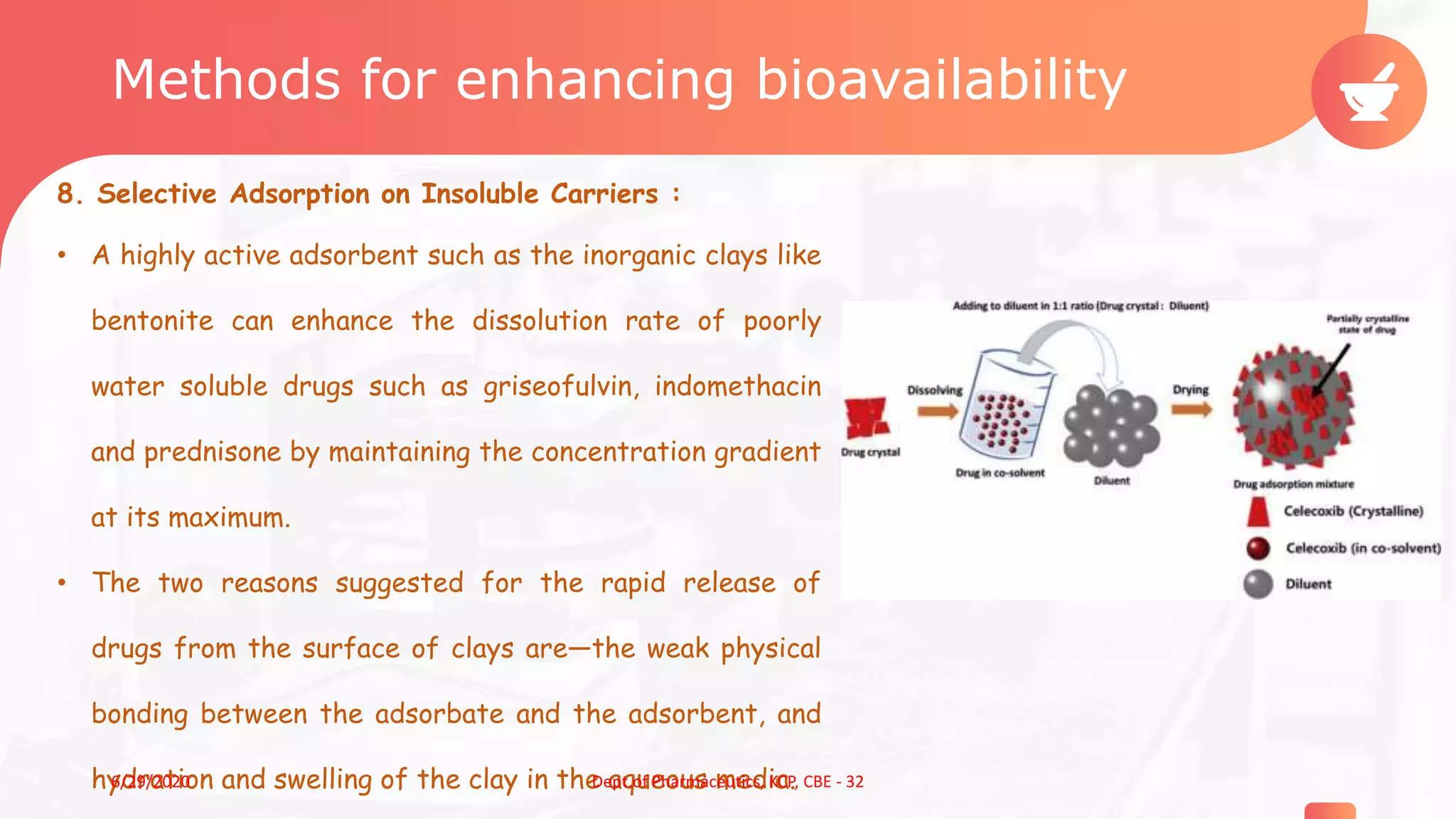 Methods for enhancing bioavailability
8. Selective Adsorption on Insoluble Carriers :
• A highly active adsorbent such as the inorganic clays like
bentonite can enhance the dissolution rate of poorly
water soluble drugs such as griseofulvin, indomethacin
and prednisone by maintaining the concentration gradient
at its maximum.
• The two reasons suggested for the rapid release of
drugs from the surface of clays are—the weak physical
bonding between the adsorbate and the adsorbent, and
hydration and swelling of the clay in the aqueous media. 126/29/2020 Dept.of Pharmaceutics, KCP, CBE - 32
 