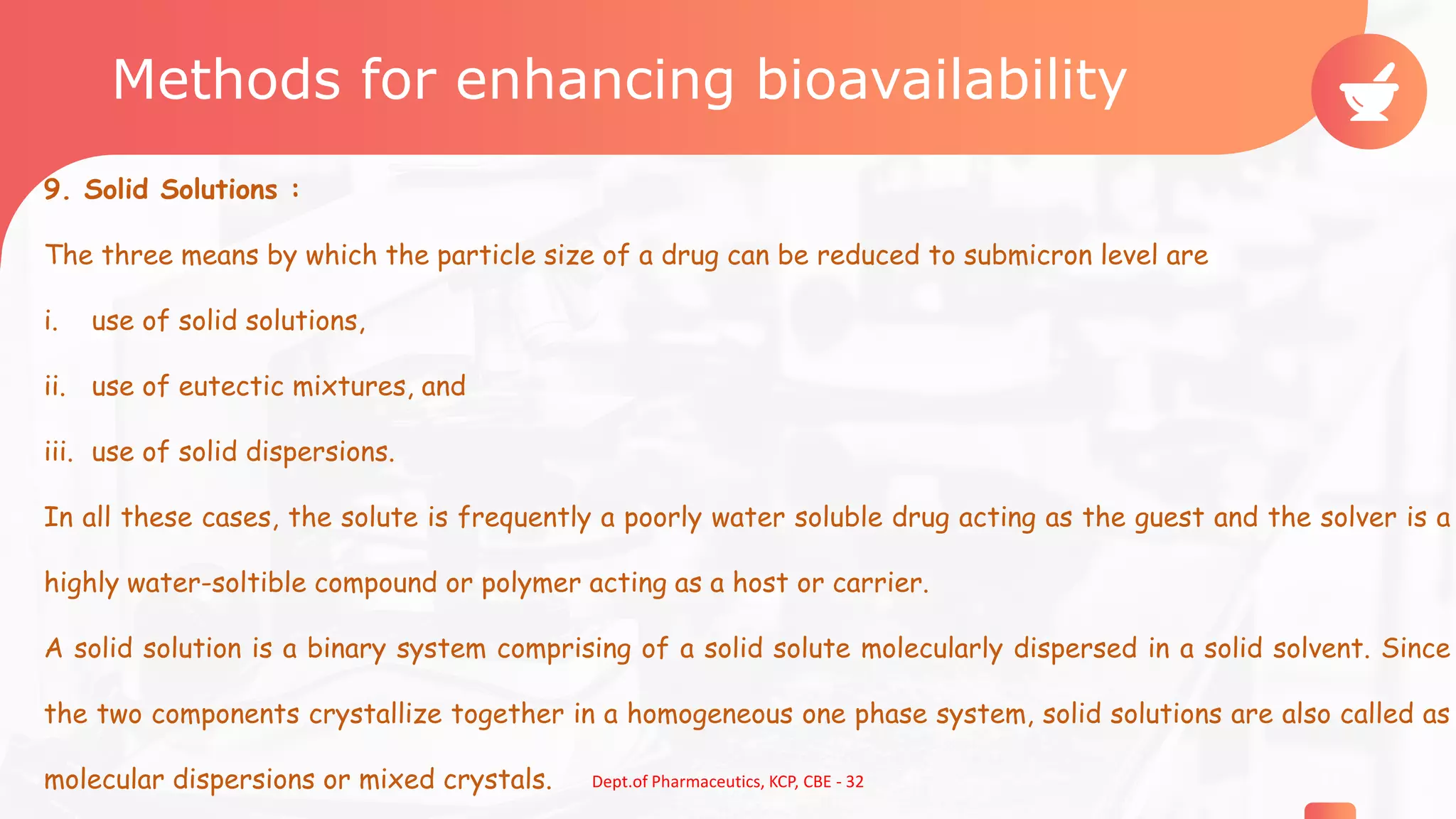 Methods for enhancing bioavailability
9. Solid Solutions :
The three means by which the particle size of a drug can be reduced to submicron level are
i. use of solid solutions,
ii. use of eutectic mixtures, and
iii. use of solid dispersions.
In all these cases, the solute is frequently a poorly water soluble drug acting as the guest and the solver is a
highly water-soltible compound or polymer acting as a host or carrier.
A solid solution is a binary system comprising of a solid solute molecularly dispersed in a solid solvent. Since
the two components crystallize together in a homogeneous one phase system, solid solutions are also called as
molecular dispersions or mixed crystals. 13Dept.of Pharmaceutics, KCP, CBE - 32
 