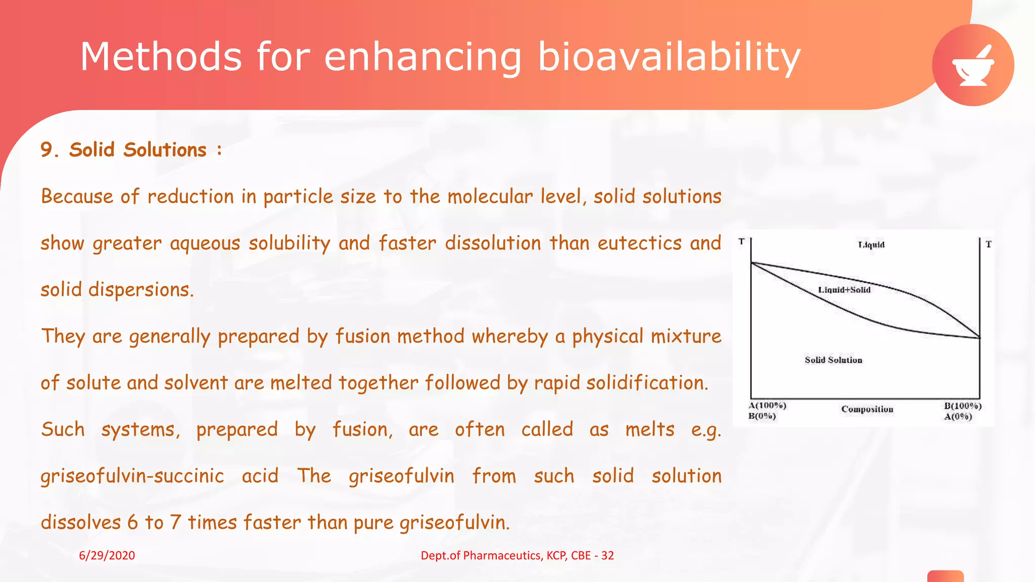 Methods for enhancing bioavailability
9. Solid Solutions :
Because of reduction in particle size to the molecular level, solid solutions
show greater aqueous solubility and faster dissolution than eutectics and
solid dispersions.
They are generally prepared by fusion method whereby a physical mixture
of solute and solvent are melted together followed by rapid solidification.
Such systems, prepared by fusion, are often called as melts e.g.
griseofulvin-succinic acid The griseofulvin from such solid solution
dissolves 6 to 7 times faster than pure griseofulvin.
146/29/2020 Dept.of Pharmaceutics, KCP, CBE - 32
 