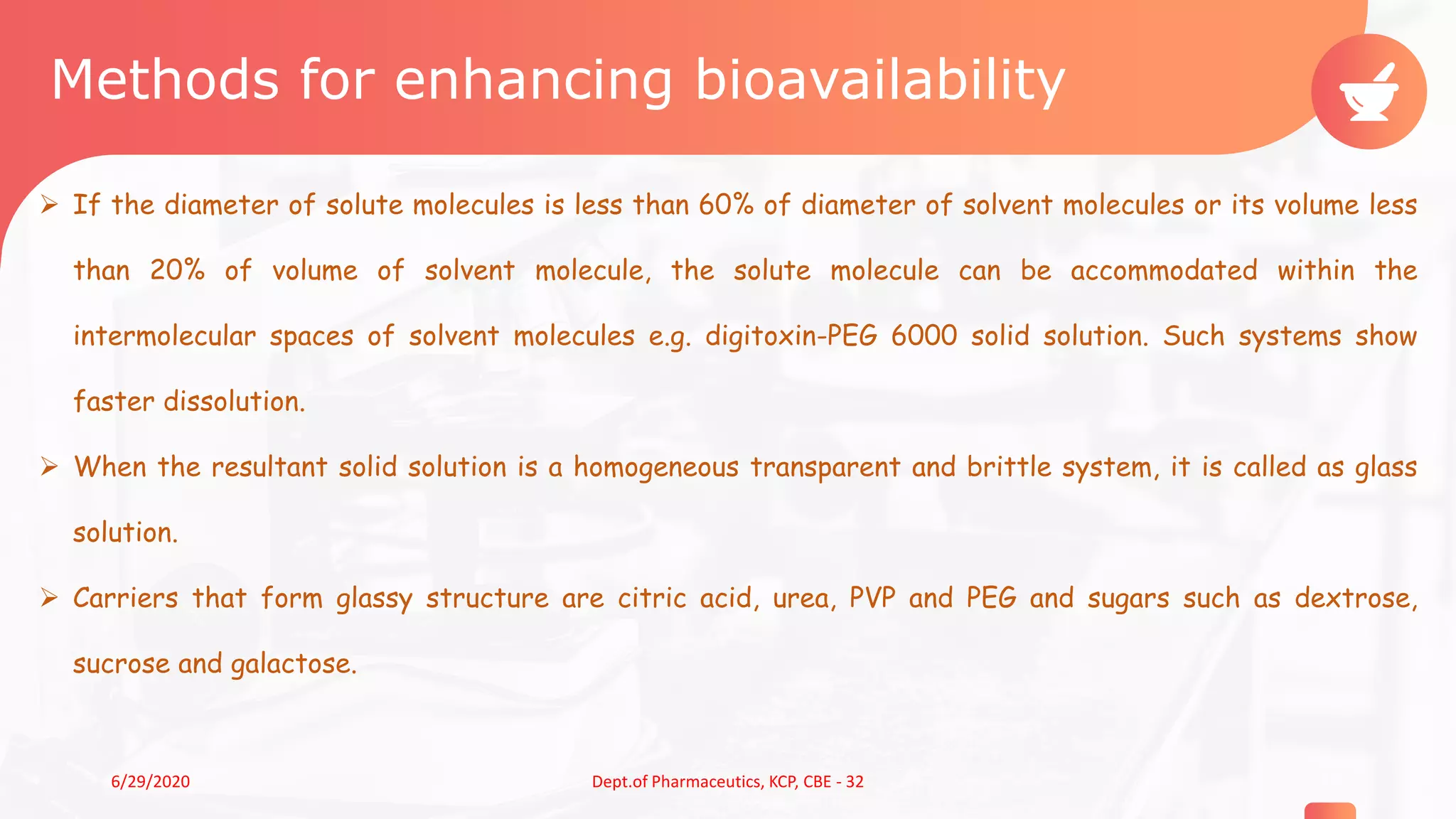 Methods for enhancing bioavailability
 If the diameter of solute molecules is less than 60% of diameter of solvent molecules or its volume less
than 20% of volume of solvent molecule, the solute molecule can be accommodated within the
intermolecular spaces of solvent molecules e.g. digitoxin-PEG 6000 solid solution. Such systems show
faster dissolution.
 When the resultant solid solution is a homogeneous transparent and brittle system, it is called as glass
solution.
 Carriers that form glassy structure are citric acid, urea, PVP and PEG and sugars such as dextrose,
sucrose and galactose.
156/29/2020 Dept.of Pharmaceutics, KCP, CBE - 32
 