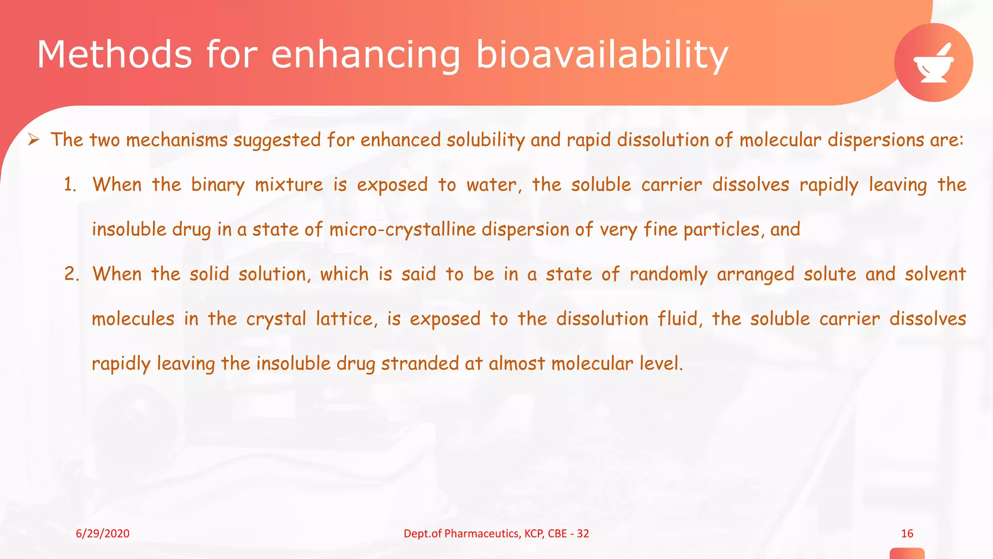 Methods for enhancing bioavailability
 The two mechanisms suggested for enhanced solubility and rapid dissolution of molecular dispersions are:
1. When the binary mixture is exposed to water, the soluble carrier dissolves rapidly leaving the
insoluble drug in a state of micro-crystalline dispersion of very fine particles, and
2. When the solid solution, which is said to be in a state of randomly arranged solute and solvent
molecules in the crystal lattice, is exposed to the dissolution fluid, the soluble carrier dissolves
rapidly leaving the insoluble drug stranded at almost molecular level.
166/29/2020 Dept.of Pharmaceutics, KCP, CBE - 32
 