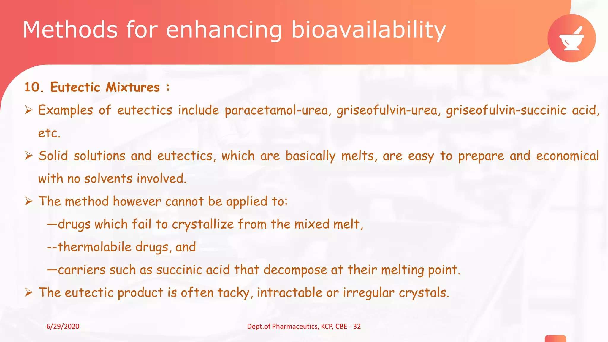 Methods for enhancing bioavailability
10. Eutectic Mixtures :
 Examples of eutectics include paracetamol-urea, griseofulvin-urea, griseofulvin-succinic acid,
etc.
 Solid solutions and eutectics, which are basically melts, are easy to prepare and economical
with no solvents involved.
 The method however cannot be applied to:
—drugs which fail to crystallize from the mixed melt,
--thermolabile drugs, and
—carriers such as succinic acid that decompose at their melting point.
 The eutectic product is often tacky, intractable or irregular crystals.
186/29/2020 Dept.of Pharmaceutics, KCP, CBE - 32
 