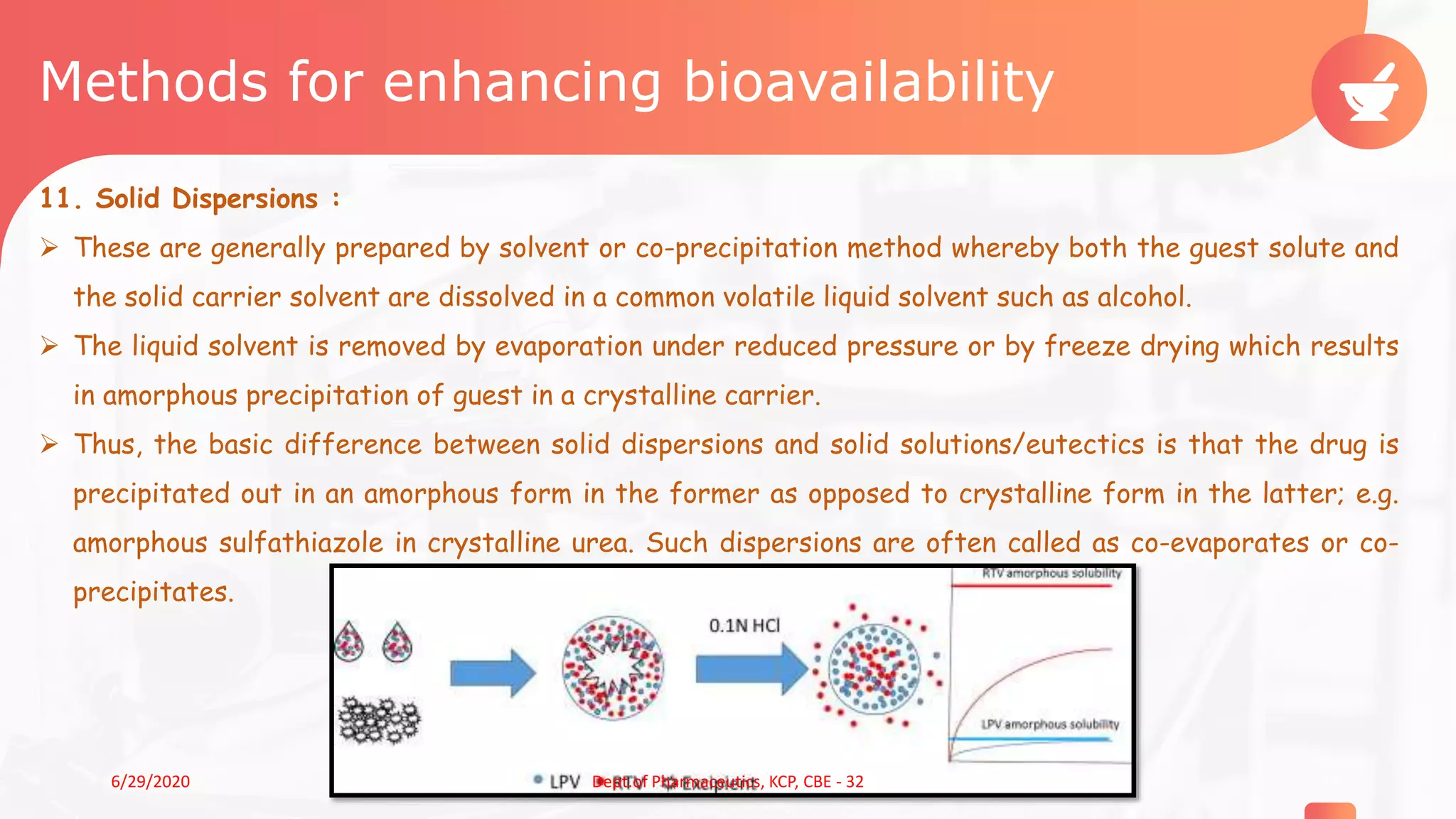 Methods for enhancing bioavailability
11. Solid Dispersions :
 These are generally prepared by solvent or co-precipitation method whereby both the guest solute and
the solid carrier solvent are dissolved in a common volatile liquid solvent such as alcohol.
 The liquid solvent is removed by evaporation under reduced pressure or by freeze drying which results
in amorphous precipitation of guest in a crystalline carrier.
 Thus, the basic difference between solid dispersions and solid solutions/eutectics is that the drug is
precipitated out in an amorphous form in the former as opposed to crystalline form in the latter; e.g.
amorphous sulfathiazole in crystalline urea. Such dispersions are often called as co-evaporates or co-
precipitates.
196/29/2020 Dept.of Pharmaceutics, KCP, CBE - 32
 
