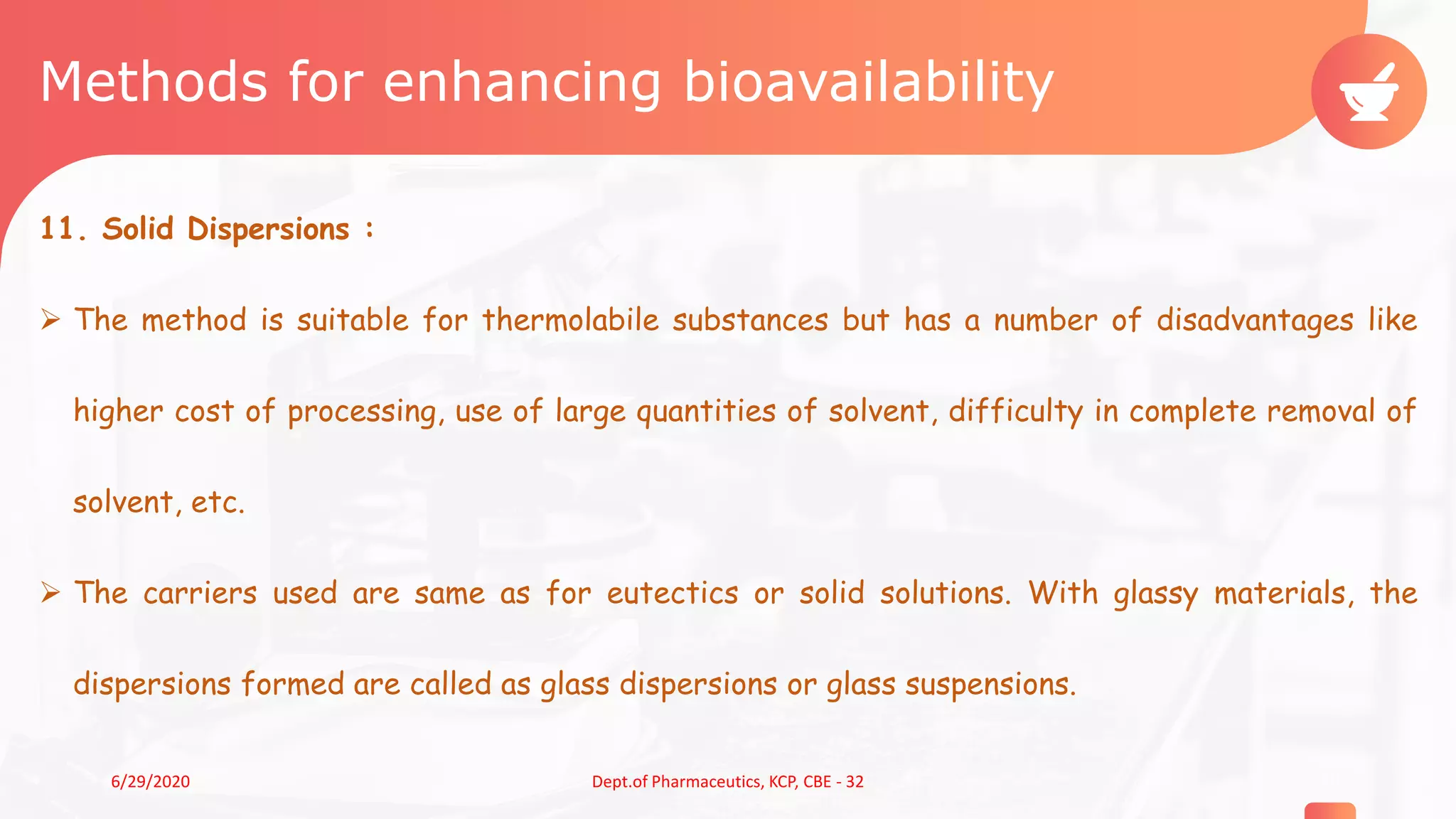 Methods for enhancing bioavailability
11. Solid Dispersions :
 The method is suitable for thermolabile substances but has a number of disadvantages like
higher cost of processing, use of large quantities of solvent, difficulty in complete removal of
solvent, etc.
 The carriers used are same as for eutectics or solid solutions. With glassy materials, the
dispersions formed are called as glass dispersions or glass suspensions.
206/29/2020 Dept.of Pharmaceutics, KCP, CBE - 32
 