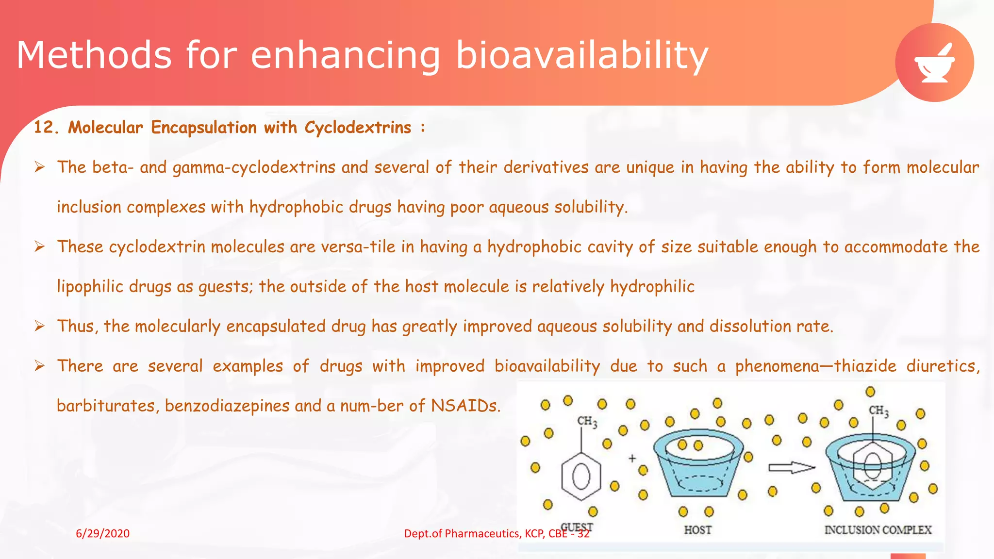 Methods for enhancing bioavailability
12. Molecular Encapsulation with Cyclodextrins :
 The beta- and gamma-cyclodextrins and several of their derivatives are unique in having the ability to form molecular
inclusion complexes with hydrophobic drugs having poor aqueous solubility.
 These cyclodextrin molecules are versa-tile in having a hydrophobic cavity of size suitable enough to accommodate the
lipophilic drugs as guests; the outside of the host molecule is relatively hydrophilic
 Thus, the molecularly encapsulated drug has greatly improved aqueous solubility and dissolution rate.
 There are several examples of drugs with improved bioavailability due to such a phenomena—thiazide diuretics,
barbiturates, benzodiazepines and a num-ber of NSAIDs.
216/29/2020 Dept.of Pharmaceutics, KCP, CBE - 32
 