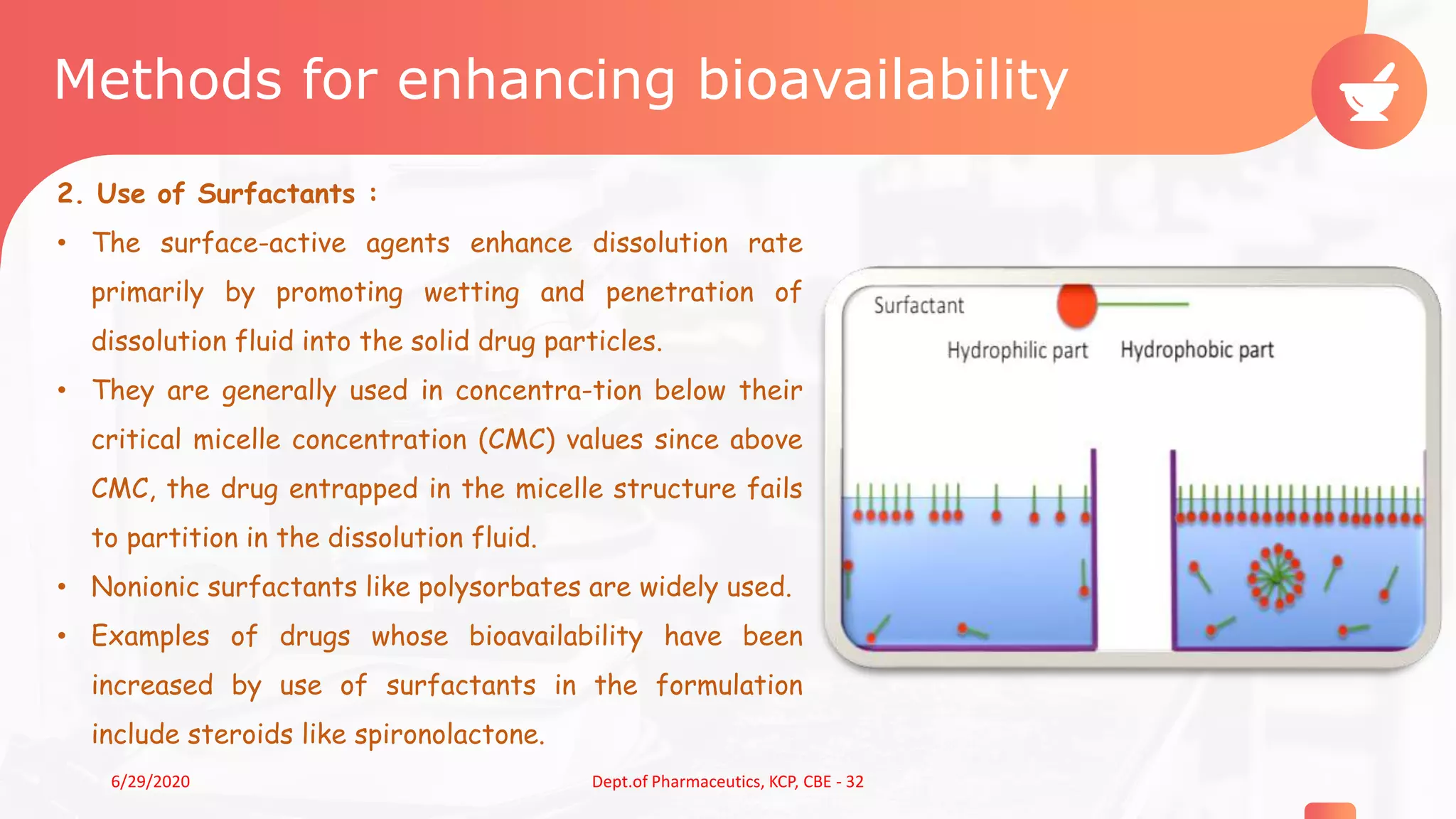 Methods for enhancing bioavailability
2. Use of Surfactants :
• The surface-active agents enhance dissolution rate
primarily by promoting wetting and penetration of
dissolution fluid into the solid drug particles.
• They are generally used in concentra-tion below their
critical micelle concentration (CMC) values since above
CMC, the drug entrapped in the micelle structure fails
to partition in the dissolution fluid.
• Nonionic surfactants like polysorbates are widely used.
• Examples of drugs whose bioavailability have been
increased by use of surfactants in the formulation
include steroids like spironolactone.
66/29/2020 Dept.of Pharmaceutics, KCP, CBE - 32
 