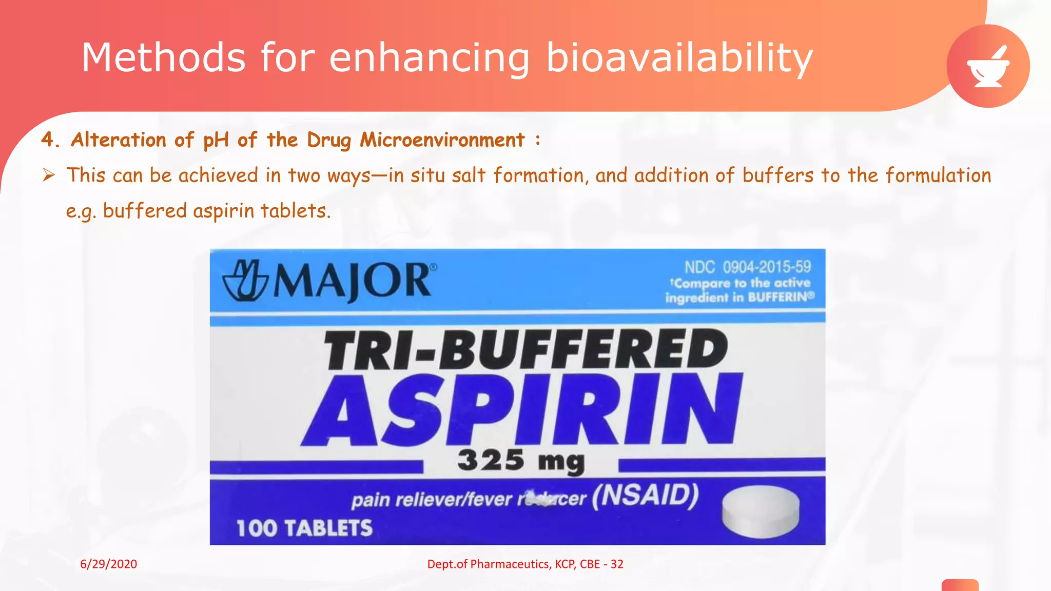 Methods for enhancing bioavailability
4. Alteration of pH of the Drug Microenvironment :
 This can be achieved in two ways—in situ salt formation, and addition of buffers to the formulation
e.g. buffered aspirin tablets.
86/29/2020 Dept.of Pharmaceutics, KCP, CBE - 32
 