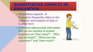QUANTITATIVE ASPECTS OF
EVALUATION
o Quantitative aspects of
Evaluation frequently relies on the
collection and analysis of data in
number form.
o It involves data provide information
that can be counted to answer
questions as “How many?” , “Who
was involved?”, “What ever the
outcomes?” and “How much?”
 