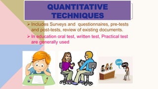 QUANTITATIVE
TECHNIQUES
 Includes Surveys and questionnaires, pre-tests
and post-tests, review of existing documents.
 In education oral test, written test, Practical test
are generally used
 