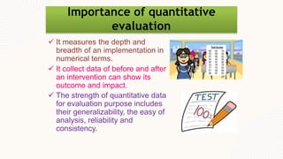 Importance of quantitative
evaluation
 It measures the depth and
breadth of an implementation in
numerical terms.
 It collect data of before and after
an intervention can show its
outcome and impact.
 The strength of quantitative data
for evaluation purpose includes
their generalizability, the easy of
analysis, reliability and
consistency.
 