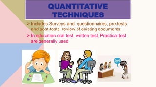 QUANTITATIVE
TECHNIQUES
 Includes Surveys and questionnaires, pre-tests
and post-tests, review of existing documents.
 In education oral test, written test, Practical test
are generally used
 
