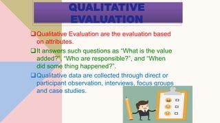 QUALITATIVE
EVALUATION
Qualitative Evaluation are the evaluation based
on attributes.
It answers such questions as “What is the value
added?”, “Who are responsible?”, and “When
did some thing happened?”.
Qualitative data are collected through direct or
participant observation, interviews, focus groups
and case studies.
 