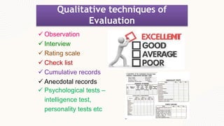 Qualitative techniques of
Evaluation
 Observation
 Interview
 Rating scale
 Check list
 Cumulative records
 Anecdotal records
 Psychological tests –
intelligence test,
personality tests etc
 