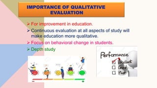 IMPORTANCE OF QUALITATIVE
EVALUATION
 For improvement in education.
 Continuous evaluation at all aspects of study will
make education more qualitative.
 Focus on behavioral change in students.
 Depth study
 